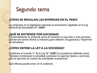 Segundo tema
   ¿CÓMO SE REGULAN LAS EMPRESAS EN EL PERÚ?
    Las empresas en la legislación nacional, se encuentran reguladas en la Ley
    General de Sociedades N° 26887.

   ¿QUÉ SE ENTIENDE POR SOCIEDAD?
    Comercialmente se entiende como el contrato en que dos o más personas
    aportan en común bienes o industria, para obtener una ganancia y repartirse
    los beneficios.

    ¿CÓMO DEFINE LA LEY A LA SOCIEDAD?
    Conforme al artículo 1° de la Ley N° 26887, la sociedad es definida como:
    "Quienes constituyen la sociedad, convienen en aportar bienes o servicios
    para el ejercicio en común de actividades económicas."
    Qué efectos puede tener en la audiencia
 