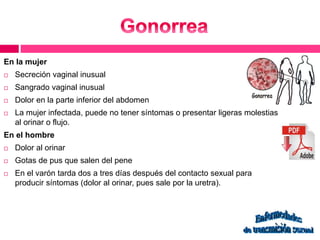 En la mujer 
 Secreción vaginal inusual 
 Sangrado vaginal inusual 
 Dolor en la parte inferior del abdomen 
 La mujer infectada, puede no tener síntomas o presentar ligeras molestias 
al orinar o flujo. 
En el hombre 
 Dolor al orinar 
 Gotas de pus que salen del pene 
 En el varón tarda dos a tres días después del contacto sexual para 
producir síntomas (dolor al orinar, pues sale por la uretra). 
 
