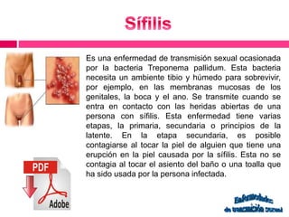 Es una enfermedad de transmisión sexual ocasionada 
por la bacteria Treponema pallidum. Esta bacteria 
necesita un ambiente tibio y húmedo para sobrevivir, 
por ejemplo, en las membranas mucosas de los 
genitales, la boca y el ano. Se transmite cuando se 
entra en contacto con las heridas abiertas de una 
persona con sífilis. Esta enfermedad tiene varias 
etapas, la primaria, secundaria o principios de la 
latente. En la etapa secundaria, es posible 
contagiarse al tocar la piel de alguien que tiene una 
erupción en la piel causada por la sífilis. Esta no se 
contagia al tocar el asiento del baño o una toalla que 
ha sido usada por la persona infectada. 
 