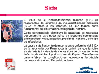 El virus de la inmunodeficiencia humana (VIH) es 
responsable del síndrome de inmunodeficiencia adquirida 
(SIDA) y ataca a los linfocitos T-4 que forman parte 
fundamental del sistema inmunológico del hombre. 
Como consecuencia disminuye la capacidad de respuesta 
del organismo para hacer frente a infecciones oportunistas 
originadas por virus, bacterias, protozoos, hongos y otro tipo 
de infecciones. 
La causa más frecuente de muerte entre enfermos del SIDA 
es la neumonía por Pneumocystis carinii, aunque también 
es elevada la incidencia de ciertos tipos de cáncer como los 
linfomas de células B y el sarcoma de Kaposi. También son 
características las complicaciones neurológicas, la pérdida 
de peso y el deterioro físico del paciente. 
 