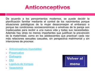 De acuerdo a los pensamientos modernos, se puede decidir la 
planificación familiar mediante el control de los nacimientos porque 
situaciones patológicas de la mujer desaconsejan el embarazo o 
porque las condiciones socioeconómicas o emotivas de la pareja son 
inadecuadas para recibir a una nueva vida y todas sus necesidades. 
Además hay otras no menos importantes que justifican la prevención 
de la maternidad, como en los adolescentes que practican cada vez 
más relaciones sexuales casuales, sin perspectiva matrimonial y sin 
intenciones de procrear. 
 Anticonceptivos inyectables 
 Preservativo 
 Diafragma 
 DIU 
 Ligadura de trompas 
 Vasectomía 
 