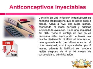 Consiste en una inyección intramuscular de 
hormona progestágena que se aplica cada 3 
meses. Actúa a nivel del cuello uterino, 
espesando el moco cervical y además 
inhibiendo la ovulación. Tiene una seguridad 
del 98%. Tiene la ventaja de que no es 
necesario estar recordando de tomar una 
pastilla diariamente ni altera el acto sexual, 
pero generalmente trae alteraciones en el 
ciclo menstrual, con irregularidades por 6 
meses; además la fertilidad se recupera 
recién después de 8 a 10 meses de 
suspendida su administración. 
 