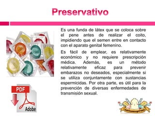 Es una funda de látex que se coloca sobre 
el pene antes de realizar el coito, 
impidiendo que el semen entre en contacto 
con el aparato genital femenino. 
Es fácil de emplear, es relativamente 
económico y no requiere prescripción 
médica. Además, es un método 
relativamente eficaz para prevenir 
embarazos no deseados, especialmente si 
se utiliza conjuntamente con sustancias 
espermicidas. Por otra parte, es útil para la 
prevención de diversas enfermedades de 
transmisión sexual. 
 