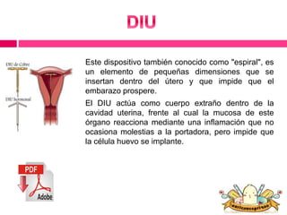 Este dispositivo también conocido como "espiral", es 
un elemento de pequeñas dimensiones que se 
insertan dentro del útero y que impide que el 
embarazo prospere. 
El DIU actúa como cuerpo extraño dentro de la 
cavidad uterina, frente al cual la mucosa de este 
órgano reacciona mediante una inflamación que no 
ocasiona molestias a la portadora, pero impide que 
la célula huevo se implante. 
 