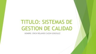 TITULO: SISTEMAS DE
GESTION DE CALIDAD
NOMBRE: ERICK ROLANDO CAZÚN GONZÁLEZ
 