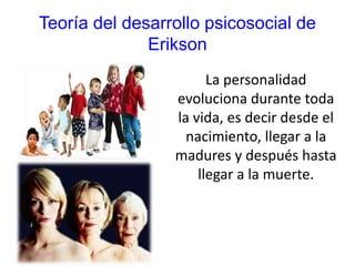 Teoría del desarrollo psicosocial de
Erikson
La personalidad
evoluciona durante toda
la vida, es decir desde el
nacimiento, llegar a la
madures y después hasta
llegar a la muerte.
 