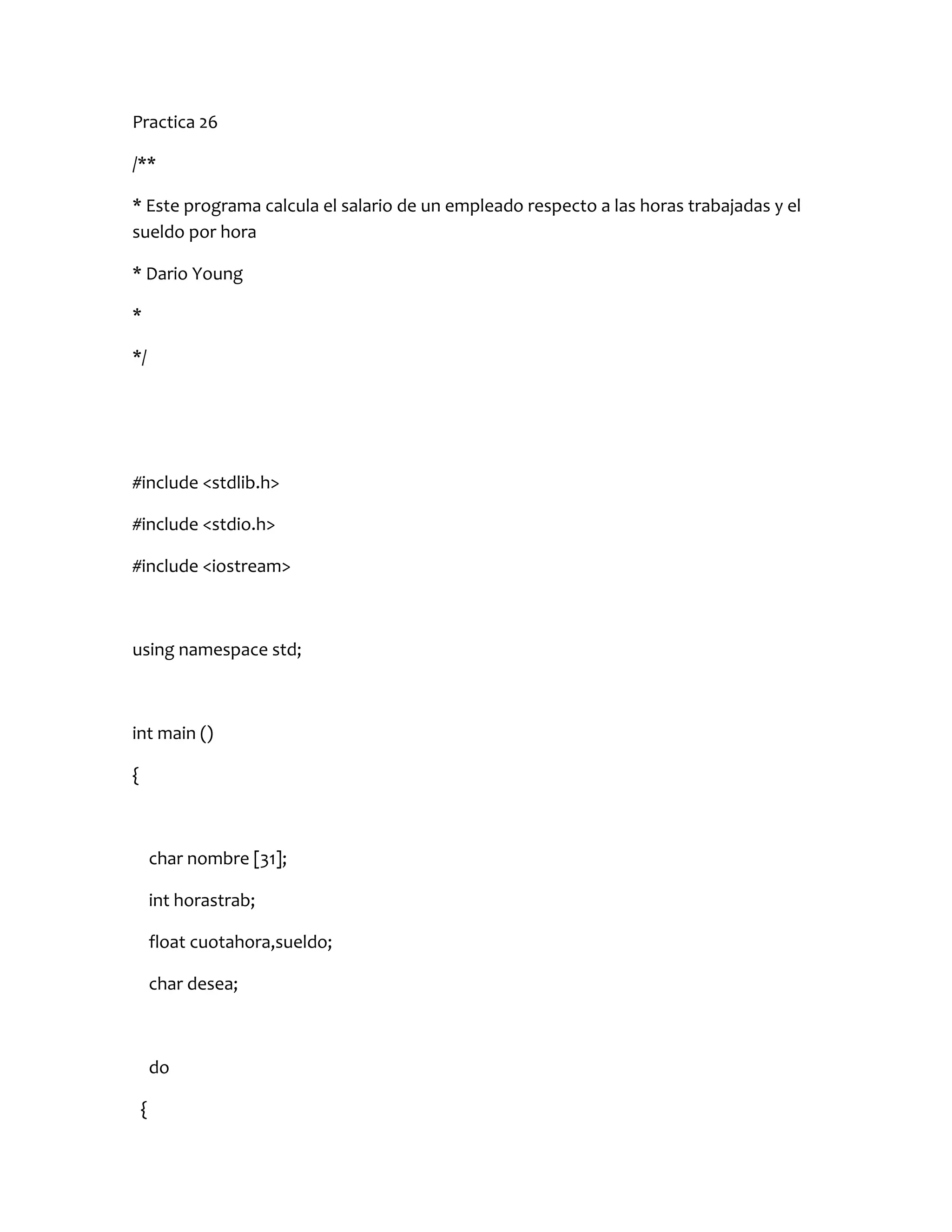 Practica 26

/**

* Este programa calcula el salario de un empleado respecto a las horas trabajadas y el
sueldo por hora

* Dario Young

*

*/




#include <stdlib.h>

#include <stdio.h>

#include <iostream>



using namespace std;



int main ()

{



        char nombre [31];

        int horastrab;

        float cuotahora,sueldo;

        char desea;



        do

    {
 