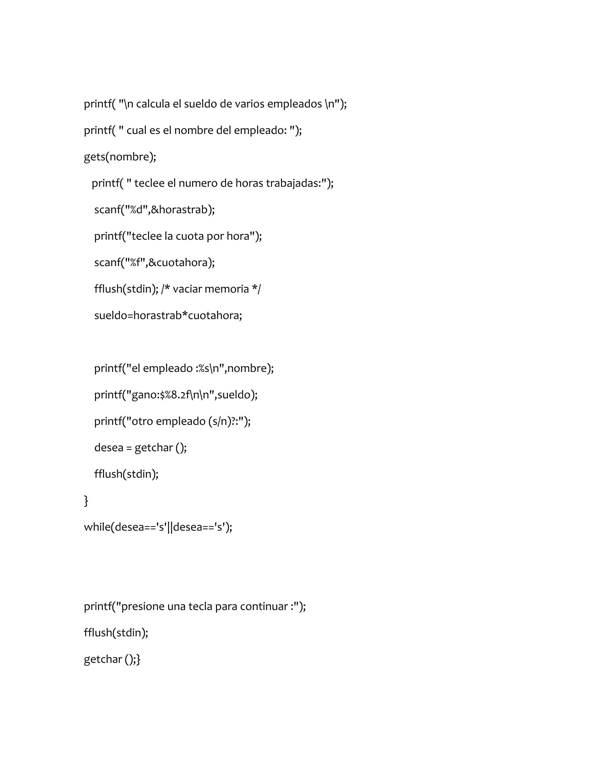 printf( "n calcula el sueldo de varios empleados n");

printf( " cual es el nombre del empleado: ");

gets(nombre);

    printf( " teclee el numero de horas trabajadas:");

    scanf("%d",&horastrab);

    printf("teclee la cuota por hora");

    scanf("%f",&cuotahora);

    fflush(stdin); /* vaciar memoria */

    sueldo=horastrab*cuotahora;



    printf("el empleado :%sn",nombre);

    printf("gano:$%8.2fnn",sueldo);

    printf("otro empleado (s/n)?:");

    desea = getchar ();

    fflush(stdin);

}

while(desea=='s'||desea=='s');




printf("presione una tecla para continuar :");

fflush(stdin);

getchar ();}
 