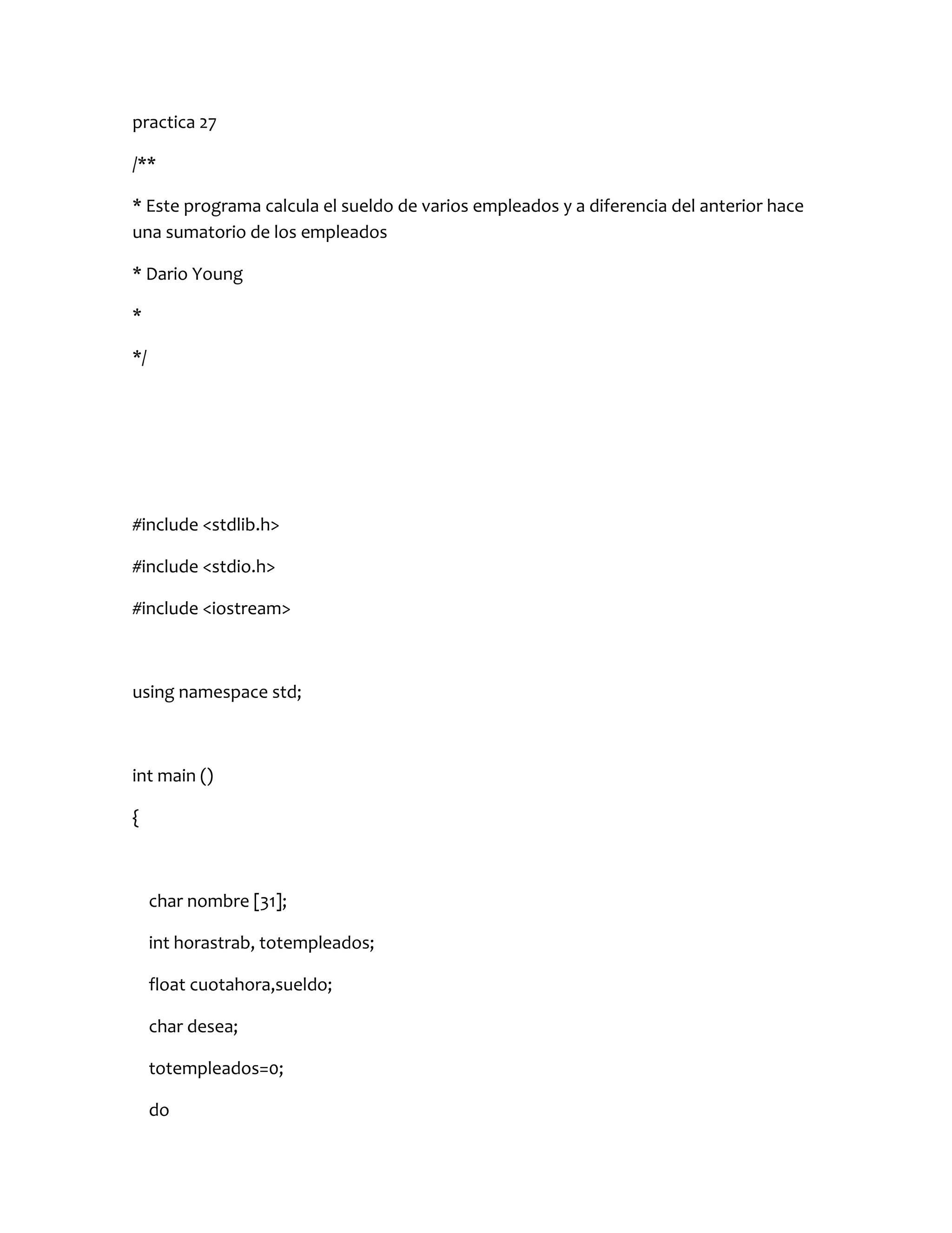 practica 27

/**

* Este programa calcula el sueldo de varios empleados y a diferencia del anterior hace
una sumatorio de los empleados

* Dario Young

*

*/




#include <stdlib.h>

#include <stdio.h>

#include <iostream>



using namespace std;



int main ()

{



     char nombre [31];

     int horastrab, totempleados;

     float cuotahora,sueldo;

     char desea;

     totempleados=0;

     do
 