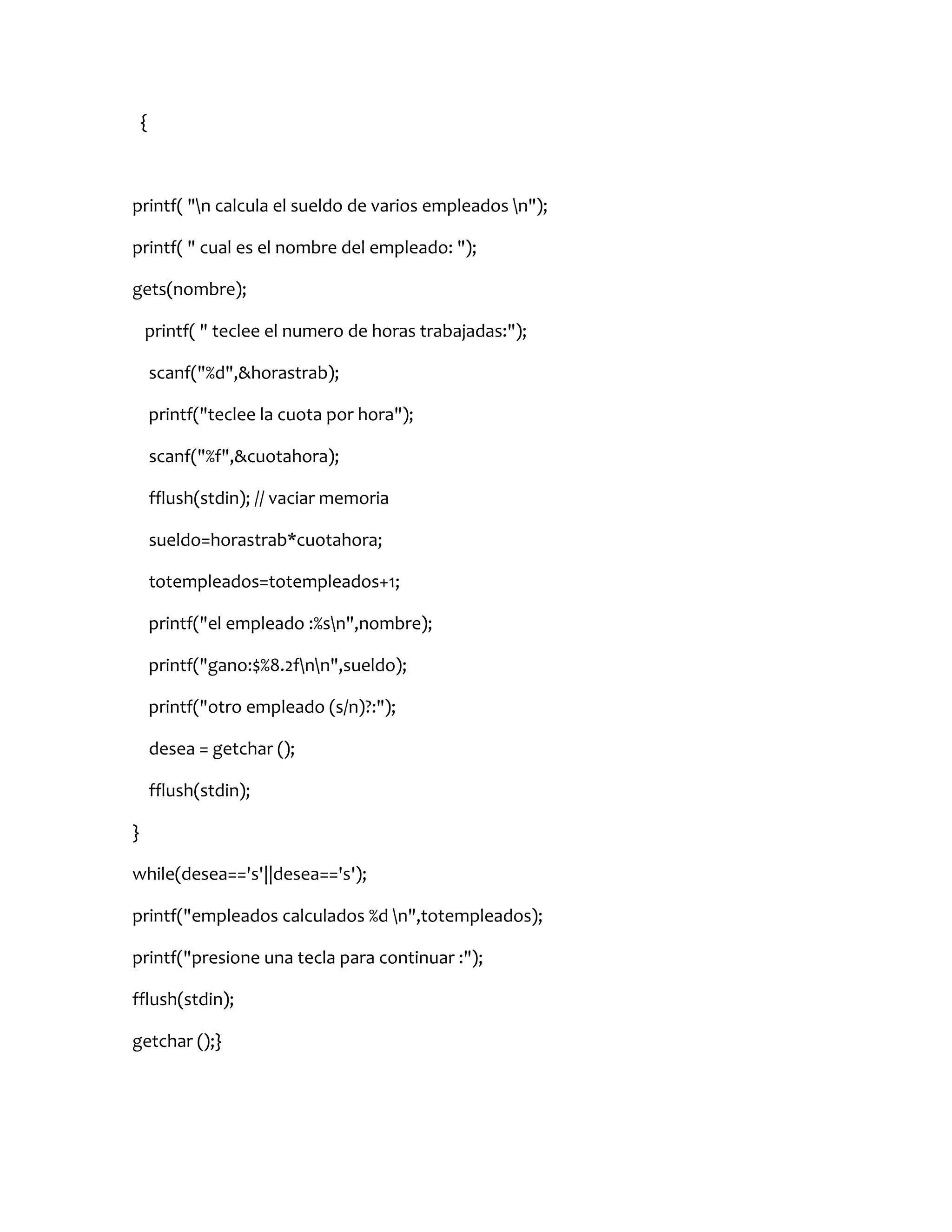 {



printf( "n calcula el sueldo de varios empleados n");

printf( " cual es el nombre del empleado: ");

gets(nombre);

    printf( " teclee el numero de horas trabajadas:");

        scanf("%d",&horastrab);

        printf("teclee la cuota por hora");

        scanf("%f",&cuotahora);

        fflush(stdin); // vaciar memoria

        sueldo=horastrab*cuotahora;

        totempleados=totempleados+1;

        printf("el empleado :%sn",nombre);

        printf("gano:$%8.2fnn",sueldo);

        printf("otro empleado (s/n)?:");

        desea = getchar ();

        fflush(stdin);

}

while(desea=='s'||desea=='s');

printf("empleados calculados %d n",totempleados);

printf("presione una tecla para continuar :");

fflush(stdin);

getchar ();}
 