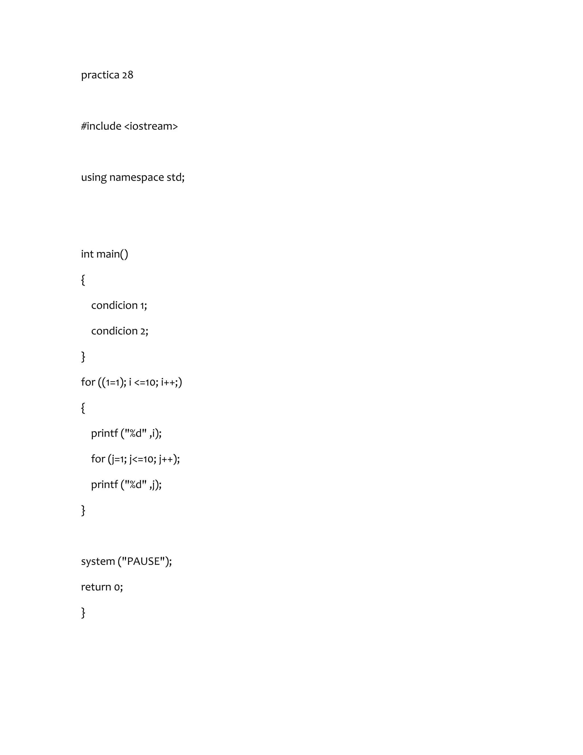 practica 28



#include <iostream>



using namespace std;




int main()

{

    condicion 1;

    condicion 2;

}

for ((1=1); i <=10; i++;)

{

    printf ("%d" ,i);

    for (j=1; j<=10; j++);

    printf ("%d" ,j);

}



system ("PAUSE");

return 0;

}
 