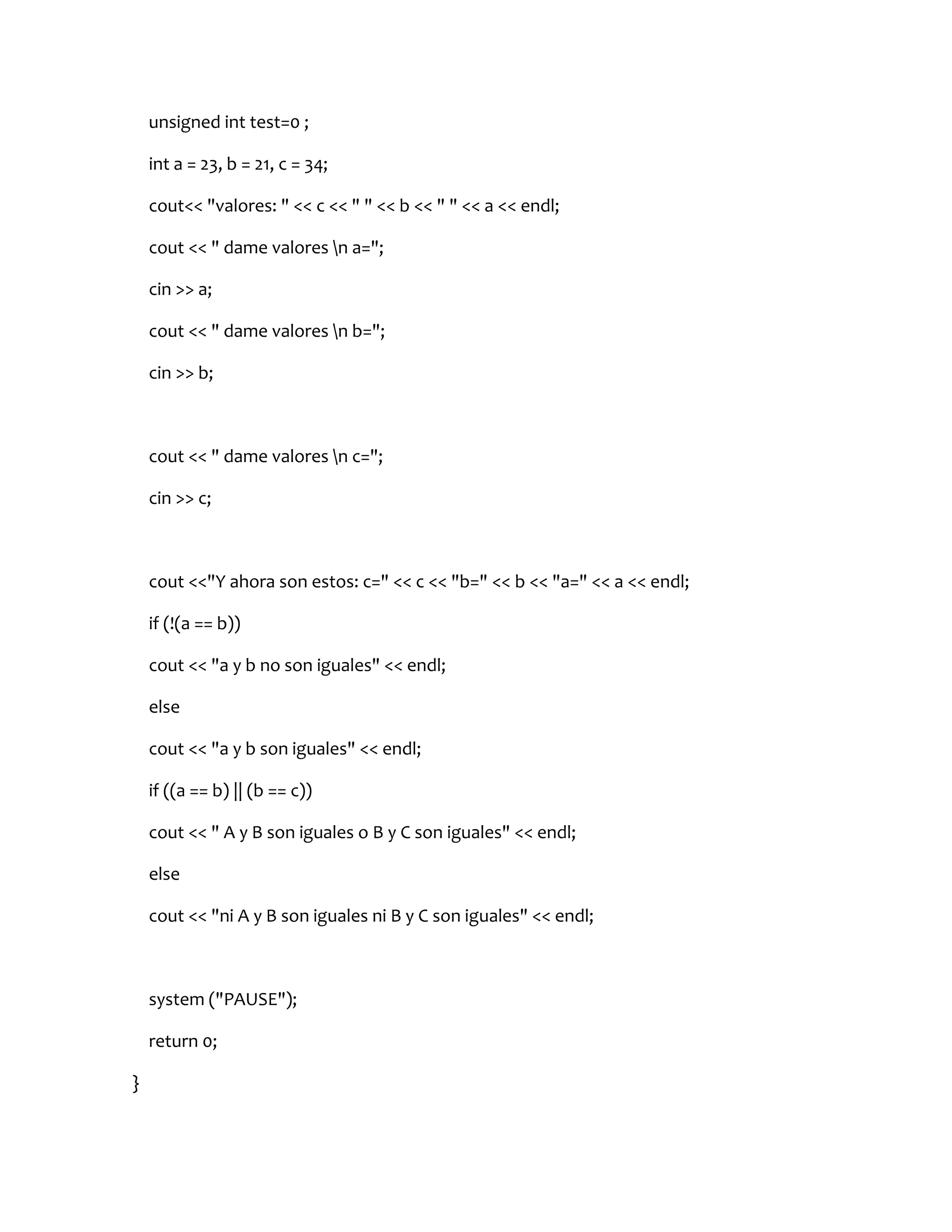 unsigned int test=0 ;

    int a = 23, b = 21, c = 34;

    cout<< "valores: " << c << " " << b << " " << a << endl;

    cout << " dame valores n a=";

    cin >> a;

    cout << " dame valores n b=";

    cin >> b;



    cout << " dame valores n c=";

    cin >> c;



    cout <<"Y ahora son estos: c=" << c << "b=" << b << "a=" << a << endl;

    if (!(a == b))

    cout << "a y b no son iguales" << endl;

    else

    cout << "a y b son iguales" << endl;

    if ((a == b) || (b == c))

    cout << " A y B son iguales o B y C son iguales" << endl;

    else

    cout << "ni A y B son iguales ni B y C son iguales" << endl;



    system ("PAUSE");

    return 0;

}
 