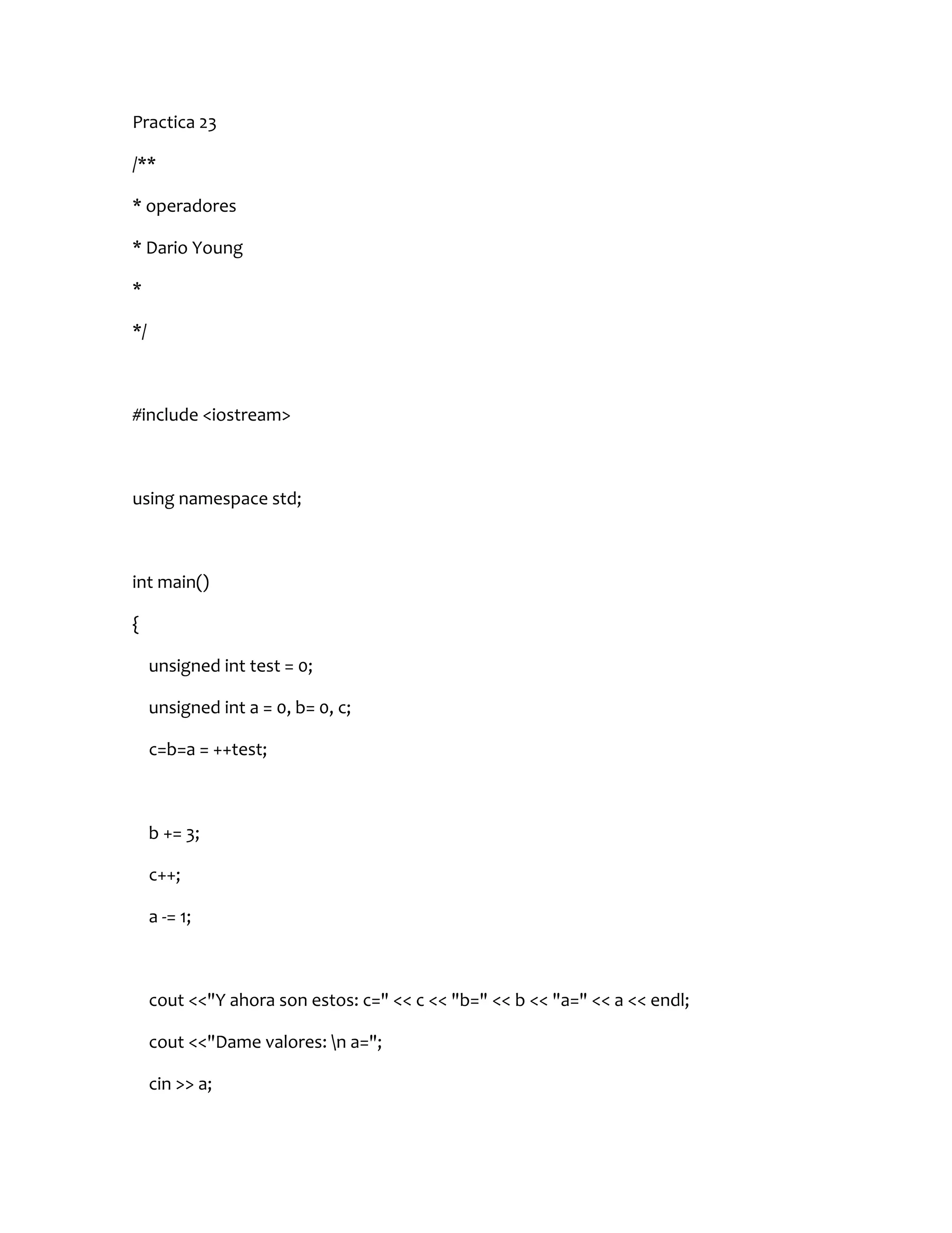Practica 23

/**

* operadores

* Dario Young

*

*/



#include <iostream>



using namespace std;



int main()

{

     unsigned int test = 0;

     unsigned int a = 0, b= 0, c;

     c=b=a = ++test;



     b += 3;

     c++;

     a -= 1;



     cout <<"Y ahora son estos: c=" << c << "b=" << b << "a=" << a << endl;

     cout <<"Dame valores: n a=";

     cin >> a;
 