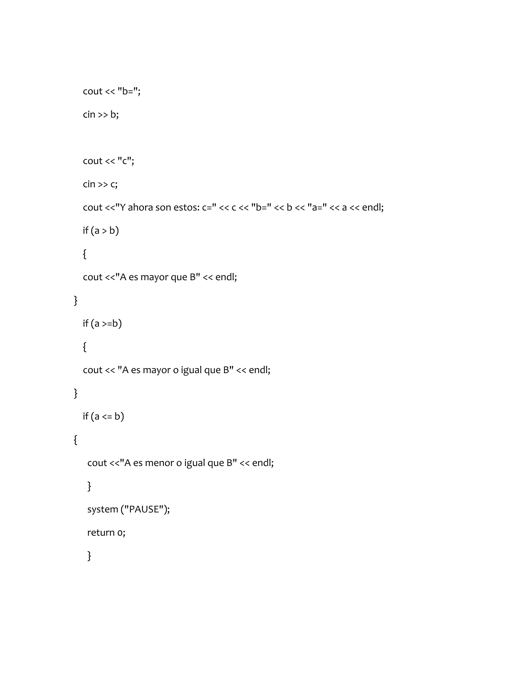 cout << "b=";

    cin >> b;



    cout << "c";

    cin >> c;

    cout <<"Y ahora son estos: c=" << c << "b=" << b << "a=" << a << endl;

    if (a > b)

    {

    cout <<"A es mayor que B" << endl;

}

    if (a >=b)

    {

    cout << "A es mayor o igual que B" << endl;

}

    if (a <= b)

{

        cout <<"A es menor o igual que B" << endl;

        }

        system ("PAUSE");

        return 0;

        }
 