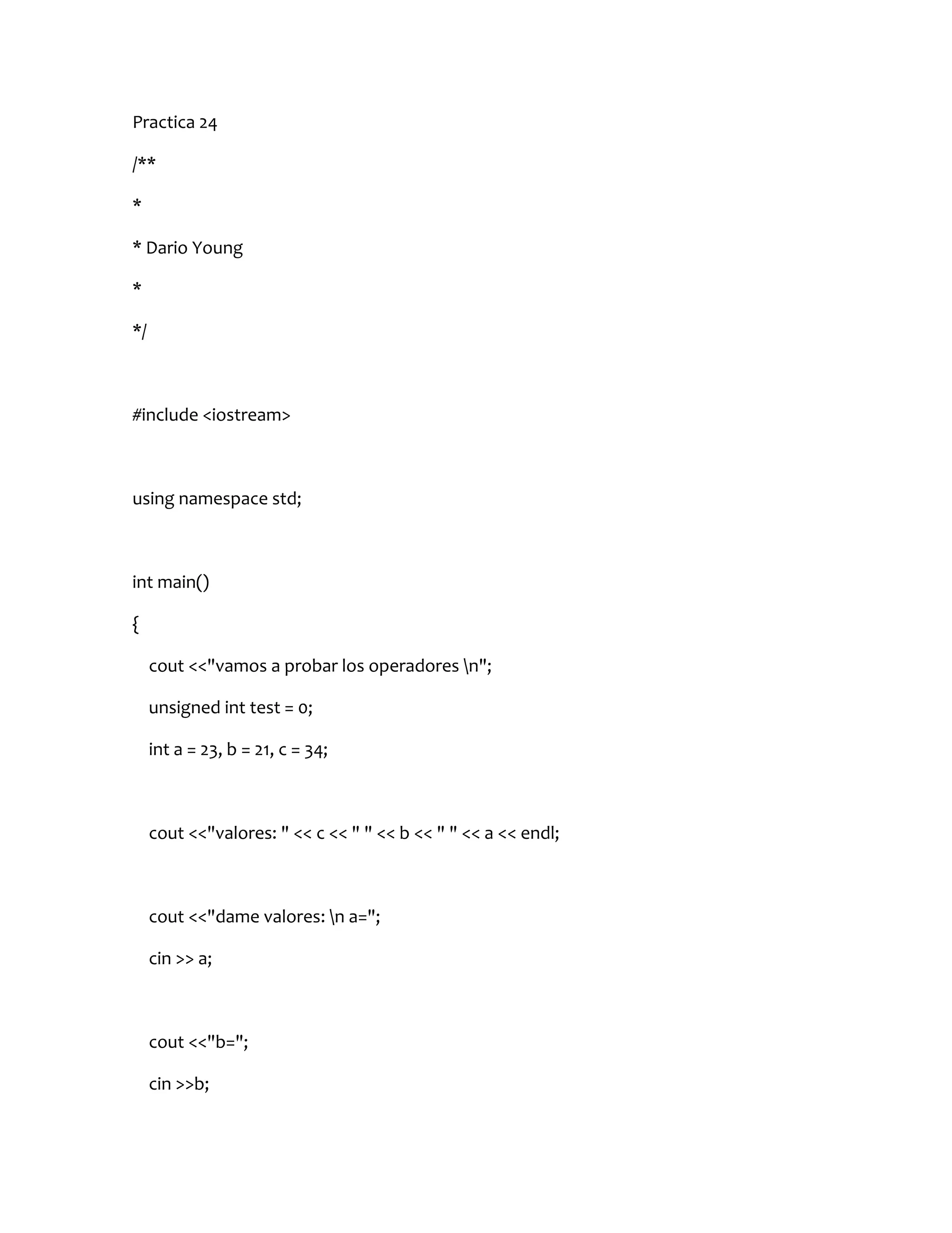 Practica 24

/**

*

* Dario Young

*

*/



#include <iostream>



using namespace std;



int main()

{

     cout <<"vamos a probar los operadores n";

     unsigned int test = 0;

     int a = 23, b = 21, c = 34;



     cout <<"valores: " << c << " " << b << " " << a << endl;



     cout <<"dame valores: n a=";

     cin >> a;



     cout <<"b=";

     cin >>b;
 