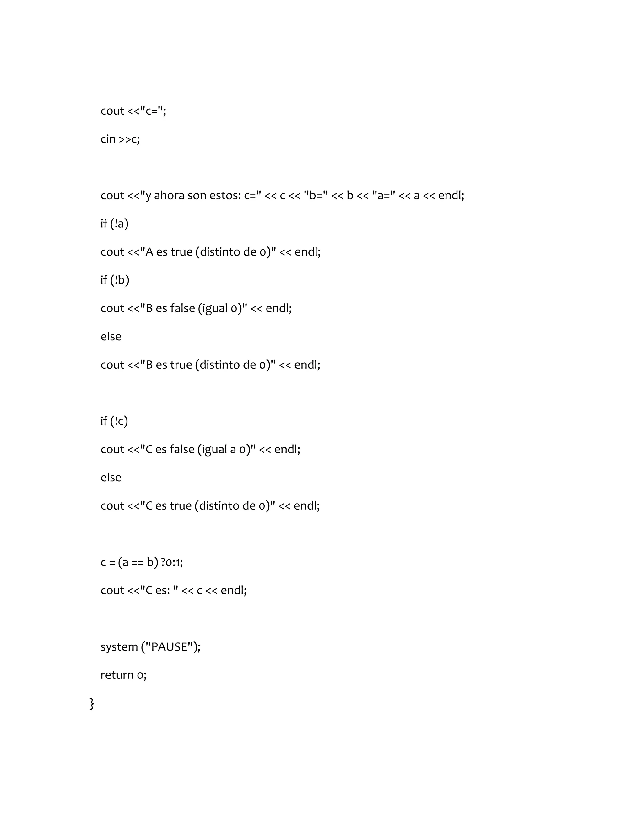 cout <<"c=";

    cin >>c;



    cout <<"y ahora son estos: c=" << c << "b=" << b << "a=" << a << endl;

    if (!a)

    cout <<"A es true (distinto de 0)" << endl;

    if (!b)

    cout <<"B es false (igual 0)" << endl;

    else

    cout <<"B es true (distinto de 0)" << endl;



    if (!c)

    cout <<"C es false (igual a 0)" << endl;

    else

    cout <<"C es true (distinto de 0)" << endl;



    c = (a == b) ?0:1;

    cout <<"C es: " << c << endl;



    system ("PAUSE");

    return 0;

}
 