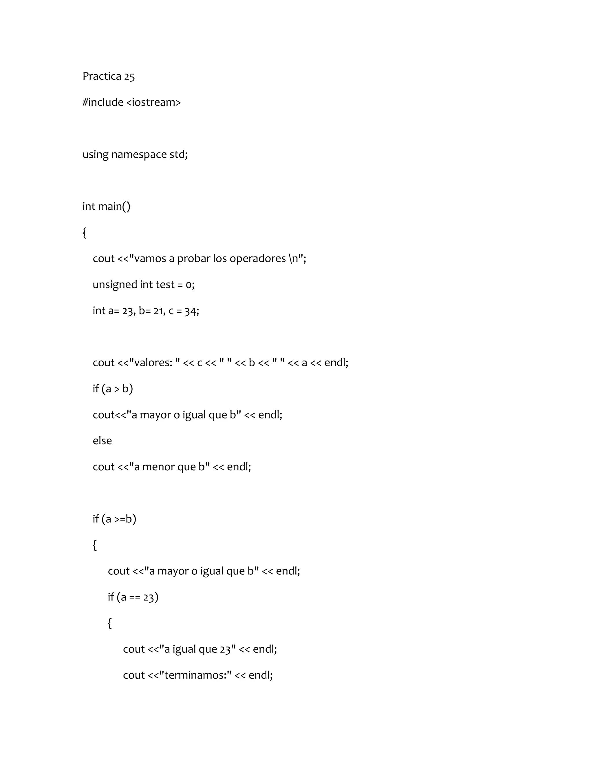 Practica 25

#include <iostream>



using namespace std;



int main()

{

    cout <<"vamos a probar los operadores n";

    unsigned int test = 0;

    int a= 23, b= 21, c = 34;



    cout <<"valores: " << c << " " << b << " " << a << endl;

    if (a > b)

    cout<<"a mayor o igual que b" << endl;

    else

    cout <<"a menor que b" << endl;



    if (a >=b)

    {

        cout <<"a mayor o igual que b" << endl;

        if (a == 23)

        {

            cout <<"a igual que 23" << endl;

            cout <<"terminamos:" << endl;
 