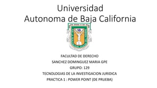 Universidad
Autonoma de Baja California
FACULTAD DE DERECHO
SANCHEZ DOMINGUEZ MARIA GPE
GRUPO: 129
TECNOLOGIAS DE LA INVESTIGACION JURIDICA
PRACTICA 1 : POWER POINT (DE PRUEBA)
 