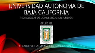 UNIVERSIDAD AUTONOMA DE
BAJA CALIFORNIA
TECNOLOGIAS DE LA INVESTIGACION JURIDICA
GRUP0 129
CREADO POR: SALMA MARISOL RAMIREZ PONCE
 