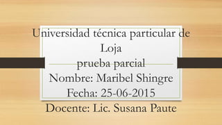Universidad técnica particular de
Loja
prueba parcial
Nombre: Maribel Shingre
Fecha: 25-06-2015
Docente: Lic. Susana Paute
 