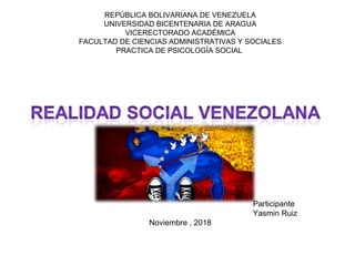 REPÚBLICA BOLIVARIANA DE VENEZUELA
UNIVERSIDAD BICENTENARIA DE ARAGUA
VICERECTORADO ACADÉMICA
FACULTAD DE CIENCIAS ADMINISTRATIVAS Y SOCIALES
PRACTICA DE PSICOLOGÍA SOCIAL
Participante
Yasmin Ruiz
Noviembre , 2018
 
