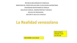 REPUBLICA BOLIVARIANA DE VENEZUELA
MINISTERIO DEL PODER POPULAR PARA LA EDUCACION UNIVERSITARIA
UNIVERSIDAD BICENTENARIO DE ARAGUA
FACULTA DE CIENCIAS ADMINISTRATIVAS Y SOCIALES
ESCUELA DE PASICOLOGIA
SECCION P1 VALLE DE LA PASCUA
PARTICIPANTE:
DIOCIBEL SILVA
26.329.336
NOVIEMBRE 15/11/2018
 