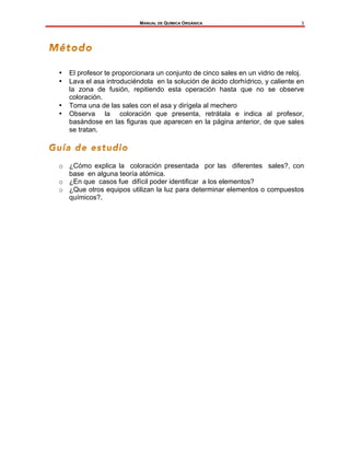 MANUAL DE QUÍMICA ORGÁNICA
	
3
• El profesor te proporcionara un conjunto de cinco sales en un vidrio de reloj.
• Lava el asa introduciéndola en la solución de ácido clorhídrico, y caliente en
la zona de fusión, repitiendo esta operación hasta que no se observe
coloración.
• Toma una de las sales con el asa y dirígela al mechero
• Observa la coloración que presenta, retrátala e indica al profesor,
basándose en las figuras que aparecen en la página anterior, de que sales
se tratan.
o ¿Cómo explica la coloración presentada por las diferentes sales?, con
base en alguna teoría atómica.
o ¿En que casos fue difícil poder identificar a los elementos?
o ¿Que otros equipos utilizan la luz para determinar elementos o compuestos
químicos?.
 