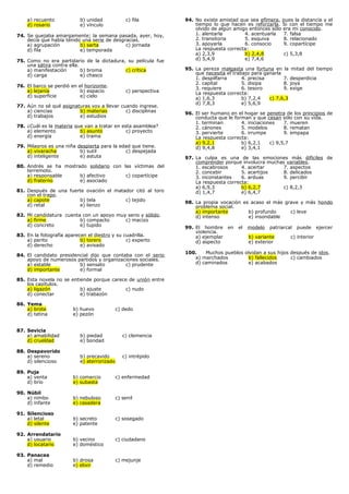 a) recuento
d) rosario

b) unidad
e) vínculo

c) fila

74. Se quejaba amargamente; la semana pasada, ayer, hoy,
decía que había tenido una serie de desgracias.
a) agrupación
b) sarta
c) jornada
d) fila
e) temporada
75. Como no era partidario de la dictadura, su película fue
una sátira contra ella.
a) manifestación
b) broma
c) crítica
d) carga
e) chasco
76. El barco se perdió en el horizonte.
a) lejanía
b) espacio
d) superficie
e) cielo

c) perspectiva

77. Aún no sé qué asignaturas voy a llevar cuando ingrese.
a) ciencias
b) materias
c) disciplinas
d) trabajos
e) estudios
78. ¿Cuál es la materia que van a tratar en esta asamblea?
a) elemento
b) asunto
c) proyecto
d) energía
e) trama
79. Milagros es una niña despierta para la edad que tiene.
a) vivaracha
b) sutil
c) despejada
d) inteligente
e) astuta
80. Andrés se ha mostrado solidario con las víctimas del
terremoto.
a) responsable
b) afectivo
c) copartícipe
d) fraterno
e) asociado
81. Después de una fuerte ovación el matador citó al toro
con el trapo.
a) capote
b) tela
c) tejido
d) retal
e) lienzo
82. Mi candidatura cuenta con un apoyo muy serio y sólido.
a) firme
b) compacto
c) macizo
d) concreto
e) tupido
83. En la fotografía aparecen el diestro y su cuadrilla.
a) perito
b) torero
c) experto
d) derecho
e) avisado
84. El candidato presidencial dijo que contaba con el serio
apoyo de numerosos partidos y organizaciones sociales.
a) estable
b) sensato
c) prudente
d) importante
e) formal
85. Esta novela no se entiende porque carece de unión entre
los capítulos.
a) ligazón
b) ajuste
c) nudo
d) conectar
e) trabazón
86. Yema
a) brote
d) tetina

b) huevo
e) pezón

c) dedo

87. Sevicia
a) amabilidad
d) crueldad

b) piedad
e) bondad

c) clemencia

88. Despavorido
a) sereno
d) silencioso

b) precavido
e) aterrorizado

c) intrépido

89. Puja
a) venta
d) brío

b) comercio
e) subasta

c) enfermedad

90. Núbil
a) nimbo
d) infante

b) nebuloso
e) casadera

c) senil

91. Silencioso
a) letal
d) silente

b) secreto
e) patente

c) sosegado

92. Arrendatario
a) usuario
d) locatario

b) vecino
e) doméstico

c) ciudadano

93. Panacea
a) mal
d) remedio

b) droga
e) elixir

c) mejunje

94. No existe amistad que sea efímera, pues la distancia y el
tiempo lo que hacen es reforzarla. Si con el tiempo me
olvido de algún amigo entonces sólo era mi conocido.
1. alentarla
4. acentuarla
7. falsa
2. transitoria
5. esquiva
8. relacionado
3. apoyarla
6. consocio
9. copartícipe
La respuesta correcta:
a) 2,3,9
b) 2,4,8
c) 5,3,8
d) 5,4,9
e) 7,4,6
95. La pereza malgasta una fortuna en la mitad del tiempo
que necesita el trabajo para ganarla
1. despilfarra
4. precisa
7. desperdicia
2. capital
5. disipa
8. joya
3. requiere
6. tesoro
9. exige
La respuesta correcta:
a) 1,6,3
b) 7,2,4
c) 7,6,3
d) 7,8,3
e) 5,6,9
96. El ser humano en el hogar se penetra de los principios de
conducta que le forman y que cesan sólo con su vida.
1. terminan
4. iniciaciones
7. mueren
2. cánones
5. modelos
8. rematan
3. pervierte
6. irrumpe
9. empapa
La respuesta correcta:
a) 9,2,1
b) 6,2,1
c) 9,5,7
d) 9,4,8
e) 3,4,1
97. La culpa es una de las emociones más difíciles de
comprender porque involucra muchas variables.
1. escabrosos
4. acertar
7. aspectos
2. concebir
5. acertijos
8. delicados
3. inconstantes
6. arduas
9. percibir
La respuesta correcta:
a) 6,9,3
b) 6,2,7
c) 8,2,3
d) 1,4,7
e) 6,4,7
98. La propia vocación es acaso el más grave y más hondo
problema social.
a) importante
b) profundo
c) leve
d) intenso
e) insondable
99. El hombre
violencia.
a) ejemplar
d) aspecto

en

el

modelo

patriarcal

b) variante
e) exterior

puede

ejercer

c) interior

100.
Muchos pueblos olvidan a sus hijos después de idos.
a) marchados
b) fallecidos
c) cambiados
d) caminados
e) acabados

 