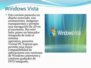 Windows Vista
 Esta versión presenta un

diseño renovado, con
animaciones, imágenes
transparentes y permite
una navegación de 3D en
el escritorio. Por otro
lado, posee un buscador
integrado de todo el
sistema
operativo, presenta
Virtual PC Express que
permite una mejor
compatibilidad de
aplicaciones con versiones
de Windows anteriores y
contiene grabador de
DVD integrado.

 