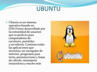 UBUNTU
 Ubuntu es un sistema

operativo basado en
GNU/Linux desarrollado por
la comunidad de usuarios
que es perfecto para
computadores de
escritorio, portátiles
y servidores. Contiene todas
las aplicaciones que
necesitas: un navegador de
internet, programas para
texto, presentaciones y hojas
de cálculo, mensajería
instantánea y mucho más

 