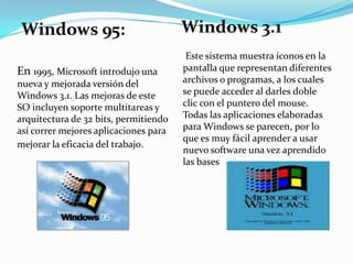 Windows 95:
En 1995, Microsoft introdujo una
nueva y mejorada versión del
Windows 3.1. Las mejoras de este
SO incluyen soporte multitareas y
arquitectura de 32 bits, permitiendo
así correr mejores aplicaciones para
mejorar la eficacia del trabajo.

Windows 3.1
Este sistema muestra íconos en la
pantalla que representan diferentes
archivos o programas, a los cuales
se puede acceder al darles doble
clic con el puntero del mouse.
Todas las aplicaciones elaboradas
para Windows se parecen, por lo
que es muy fácil aprender a usar
nuevo software una vez aprendido
las bases

 