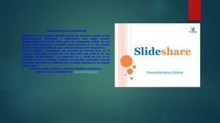 CARACTERÍSTICAS DE SLIDESHARE
Slideshare es un espacio gratuito donde los usuarios pueden enviar
presentaciones Powerpoint u OpenOffice, que luego quedan
almacenadas en formato Flash para ser visualizadas online. Es una
opción interesante para compartir presentaciones en la red. Admite
archivos de hasta 20 Mb de peso, sin transiciones entre diapositivas.
Una vez subida y procesada, las convierte en formato flash, ya la
tenemos disponible a través de una dirección web pública, no hay
opciones de privacidad, y la podemos ver a través de esa Url en
tamaño normal o completo. También nos permite compartirla a través
de correo electrónico o meterlo con su propio reproductor en nuestra
página web.
Una vez subida y pública, podemos añadirle comentarios.
La dirección de alojamiento es www.slideshare.net