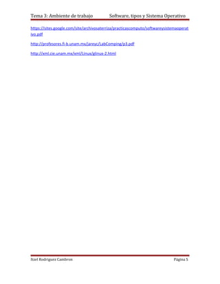 Tema 3: Ambiente de trabajo               Software, tipos y Sistema Operativo

https://sites.google.com/site/archivosaterriza/practicascomputo/softwareysistemaoperat
ivo.pdf

http://profesores.fi-b.unam.mx/jareyc/LabComping/p3.pdf

http://xml.cie.unam.mx/xml/Linux/glinux-2.html




Itzel Rodriguez Cambron                                                       Página 5
 