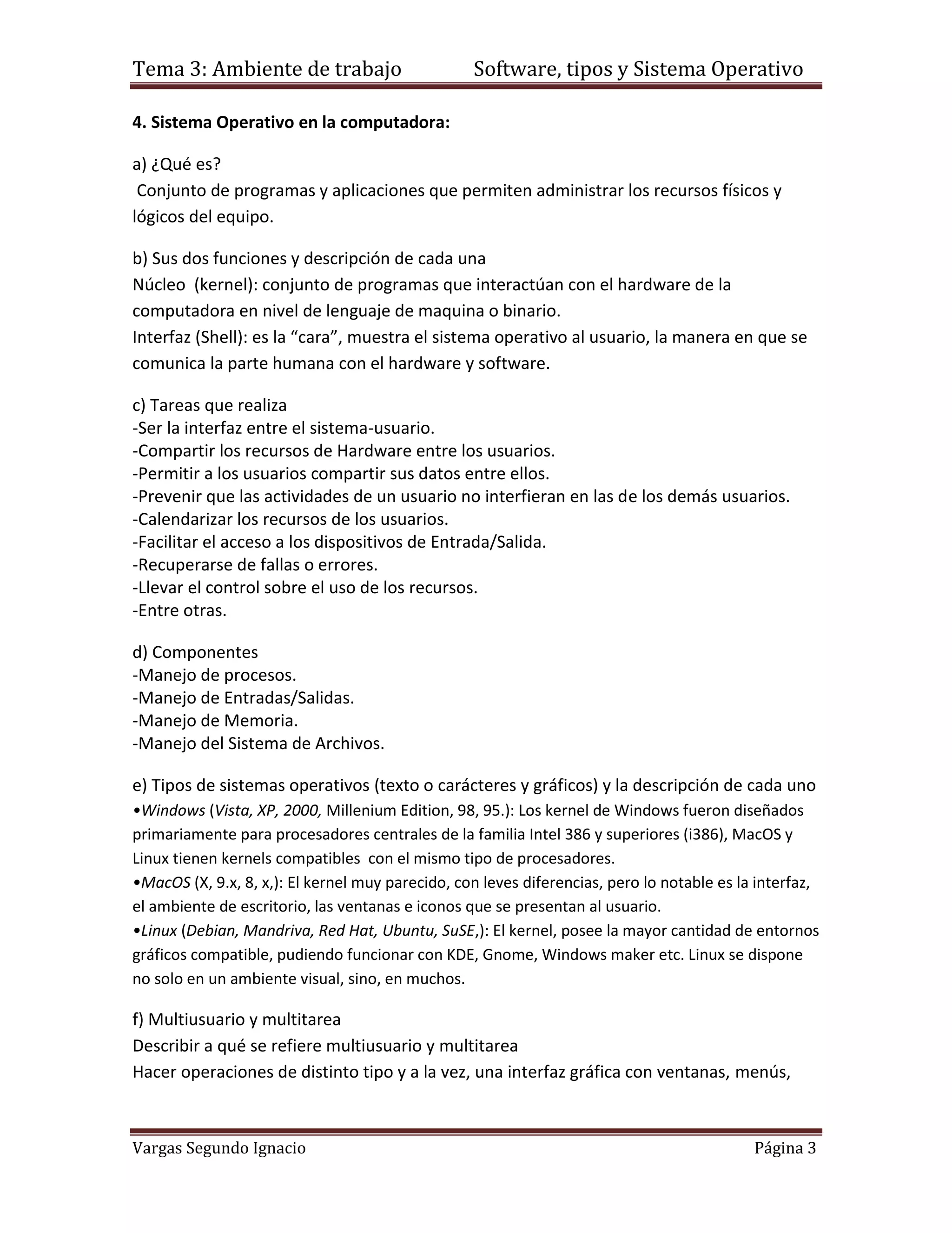 Tema 3: Ambiente de trabajo                       Software, tipos y Sistema Operativo

4. Sistema Operativo en la computadora:

a) ¿Qué es?
 Conjunto de programas y aplicaciones que permiten administrar los recursos físicos y
lógicos del equipo.

b) Sus dos funciones y descripción de cada una
Núcleo (kernel): conjunto de programas que interactúan con el hardware de la
computadora en nivel de lenguaje de maquina o binario.
Interfaz (Shell): es la “cara”, muestra el sistema operativo al usuario, la manera en que se
comunica la parte humana con el hardware y software.

c) Tareas que realiza
-Ser la interfaz entre el sistema-usuario.
-Compartir los recursos de Hardware entre los usuarios.
-Permitir a los usuarios compartir sus datos entre ellos.
-Prevenir que las actividades de un usuario no interfieran en las de los demás usuarios.
-Calendarizar los recursos de los usuarios.
-Facilitar el acceso a los dispositivos de Entrada/Salida.
-Recuperarse de fallas o errores.
-Llevar el control sobre el uso de los recursos.
-Entre otras.

d) Componentes
-Manejo de procesos.
-Manejo de Entradas/Salidas.
-Manejo de Memoria.
-Manejo del Sistema de Archivos.

e) Tipos de sistemas operativos (texto o carácteres y gráficos) y la descripción de cada uno
•Windows (Vista, XP, 2000, Millenium Edition, 98, 95.): Los kernel de Windows fueron diseñados
primariamente para procesadores centrales de la familia Intel 386 y superiores (i386), MacOS y
Linux tienen kernels compatibles con el mismo tipo de procesadores.
•MacOS (X, 9.x, 8, x,): El kernel muy parecido, con leves diferencias, pero lo notable es la interfaz,
el ambiente de escritorio, las ventanas e iconos que se presentan al usuario.
•Linux (Debian, Mandriva, Red Hat, Ubuntu, SuSE,): El kernel, posee la mayor cantidad de entornos
gráficos compatible, pudiendo funcionar con KDE, Gnome, Windows maker etc. Linux se dispone
no solo en un ambiente visual, sino, en muchos.

f) Multiusuario y multitarea
Describir a qué se refiere multiusuario y multitarea
Hacer operaciones de distinto tipo y a la vez, una interfaz gráfica con ventanas, menús,



Vargas Segundo Ignacio                                                                      Página 3
 