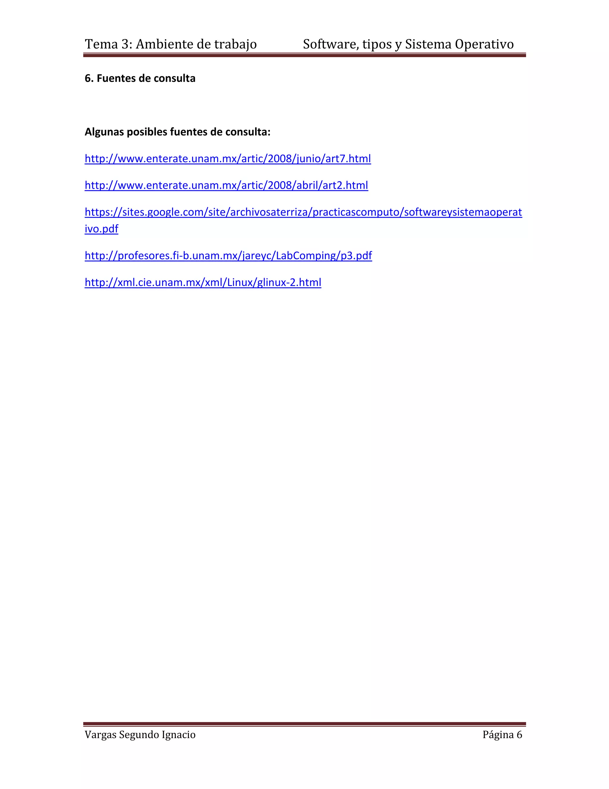 Tema 3: Ambiente de trabajo               Software, tipos y Sistema Operativo

6. Fuentes de consulta



Algunas posibles fuentes de consulta:

http://www.enterate.unam.mx/artic/2008/junio/art7.html

http://www.enterate.unam.mx/artic/2008/abril/art2.html

https://sites.google.com/site/archivosaterriza/practicascomputo/softwareysistemaoperat
ivo.pdf

http://profesores.fi-b.unam.mx/jareyc/LabComping/p3.pdf

http://xml.cie.unam.mx/xml/Linux/glinux-2.html




Vargas Segundo Ignacio                                                        Página 6
 