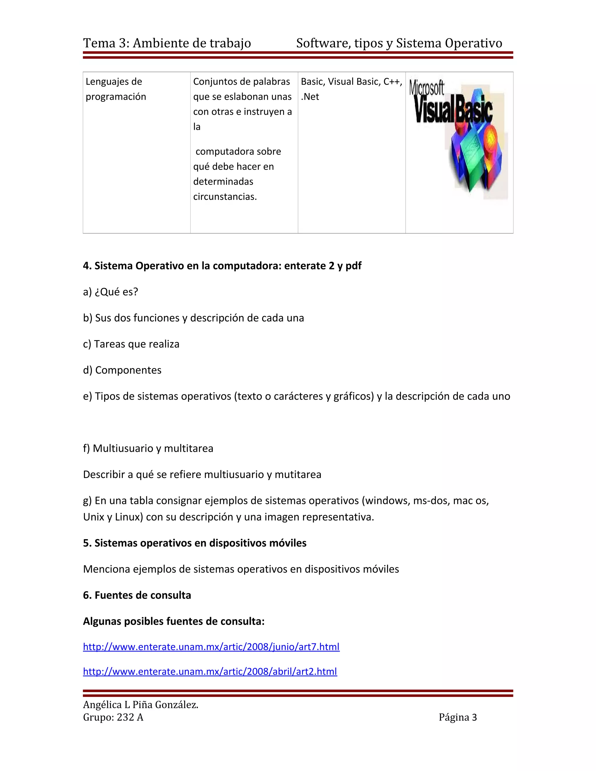 Tema 3: Ambiente de trabajo                     Software, tipos y Sistema Operativo

Lenguajes de             Conjuntos de palabras Basic, Visual Basic, C++,
programación             que se eslabonan unas .Net
                         con otras e instruyen a
                         la

                          computadora sobre
                         qué debe hacer en
                         determinadas
                         circunstancias.




4. Sistema Operativo en la computadora: enterate 2 y pdf

a) ¿Qué es?

b) Sus dos funciones y descripción de cada una

c) Tareas que realiza

d) Componentes

e) Tipos de sistemas operativos (texto o carácteres y gráficos) y la descripción de cada uno



f) Multiusuario y multitarea

Describir a qué se refiere multiusuario y mutitarea

g) En una tabla consignar ejemplos de sistemas operativos (windows, ms-dos, mac os,
Unix y Linux) con su descripción y una imagen representativa.

5. Sistemas operativos en dispositivos móviles

Menciona ejemplos de sistemas operativos en dispositivos móviles

6. Fuentes de consulta

Algunas posibles fuentes de consulta:

http://www.enterate.unam.mx/artic/2008/junio/art7.html

http://www.enterate.unam.mx/artic/2008/abril/art2.html


Angélica L Piña González.
Grupo: 232 A                                                                Página 3
 