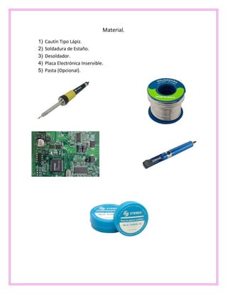 Material.
1) Cautín Tipo Lápiz.
2) Soldadura de Estaño.
3) Desoldador.
4) Placa Electrónica Inservible.
5) Pasta (Opcional).