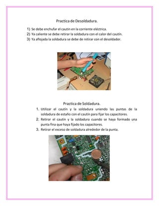 Practica de Desoldadura.
1) Se debe enchufar el cautin en la corriente eléctrica.
2) Ya caliente se debe retirar la soldadura con el calor del cautín.
3) Ya aflojada la soldadura se debe de retirar con el desoldador.
Practica de Soldadura.
1. Utilizar el cautín y la soldadura uniendo las puntas de la
soldadura de estaño con el cautín para fijar los capacitores.
2. Retirar el cautín y la soldadura cuando se haya formado una
punta fina que haya fijado los capacitores.
3. Retirar el exceso de soldadura alrededor de la punta.
 