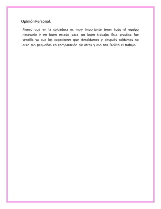Opinión Personal.
Pienso que en la soldadura es muy importante tener todo el equipo
necesario y en buen estado para un buen trabajo; Esta practica fue
sencilla ya que los capacitores que desoldamos y después soldamos no
eran tan pequeños en comparación de otros y eso nos facilito el trabajo.
 