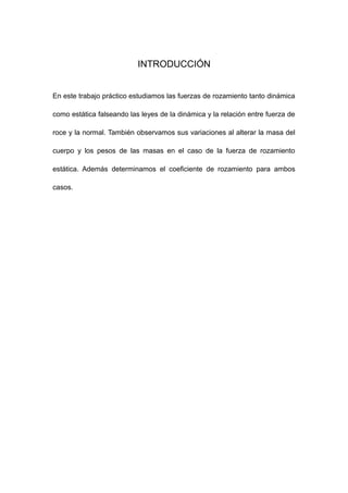 INTRODUCCIÓN
En este trabajo práctico estudiamos las fuerzas de rozamiento tanto dinámica
como estática falseando las leyes de la dinámica y la relación entre fuerza de
roce y la normal. También observamos sus variaciones al alterar la masa del
cuerpo y los pesos de las masas en el caso de la fuerza de rozamiento
estática. Además determinamos el coeficiente de rozamiento para ambos
casos.
 