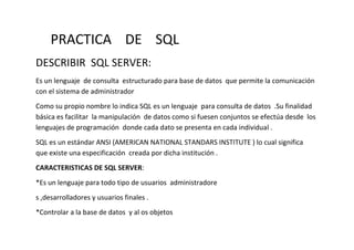 PRACTICA DE SQL
DESCRIBIR SQL SERVER:
Es un lenguaje de consulta estructurado para base de datos que permite la comunicación
con el sistema de administrador
Como su propio nombre lo indica SQL es un lenguaje para consulta de datos .Su finalidad
básica es facilitar la manipulación de datos como si fuesen conjuntos se efectúa desde los
lenguajes de programación donde cada dato se presenta en cada individual .
SQL es un estándar ANSI (AMERICAN NATIONAL STANDARS INSTITUTE ) lo cual significa
que existe una especificación creada por dicha institución .
CARACTERISTICAS DE SQL SERVER:
*Es un lenguaje para todo tipo de usuarios administradore
s ,desarrolladores y usuarios finales .
*Controlar a la base de datos y al os objetos
 