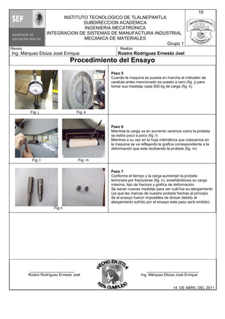 Fig. j Fig. k
Fig. l Fig. m
Fig.n
INSTITUTO TECNOLOGICO DE TLALNEPANTLA
SUBDIRECCION ACADEMICA
INGENIERIA MECATRONICA
INTEGRACION DE SISTEMAS DE MANUFACTURA INDUSTRIAL
MECANICA DE MATERIALES
Grupo 1
10
Reviso
Ing. Márquez Eloiza José Enrique
Realizo
Rostro Rodríguez Ernesto Joel
Procedimiento del Ensayo
_____________________ _________________________
Rostro Rodríguez Ernesto Joel Ing. Márquez Eloiza José Enrique
14 DE ABRIL DEL 2011
Paso 5
Cuando la maquina es puesta en marcha el indicador de
caratula antes mencionado es puesto a cero (fig. j) para
tomar sus medidas cada 500 kg de carga (fig. k)
Paso 6
Mientras la carga va en aumento veremos como la probeta
se estira poco a poco (fig. l)
Mientras a su vez en la hoja milimétrica que colocamos en
la maquina se va reflejando la grafica correspondiente a la
deformación que esta recibiendo la probeta (fig. m)
Paso 7
Conforme el tiempo y la carga aumentan la probeta
terminara por fracturarse (fig. n), enseñándonos su carga
máxima, tipo de fractura y grafica de deformación
Se sacan nuevas medidas para ver cuál fue su alargamiento
(ya que las marcas de nuestra probeta hechas al principio
de el ensayo fueron imposibles de divisar debido al
alargamiento sufrido por el ensayo este paso será omitido)
 