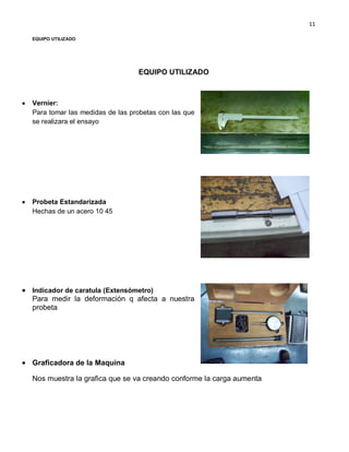 11
EQUIPO UTILIZADO
EQUIPO UTILIZADO
Vernier:
Para tomar las medidas de las probetas con las que
se realizara el ensayo
Probeta Estandarizada
Hechas de un acero 10 45
Indicador de caratula (Extensómetro)
Para medir la deformación q afecta a nuestra
probeta
Graficadora de la Maquina
Nos muestra la grafica que se va creando conforme la carga aumenta
 