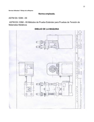 12
Normas Utilizadas Y Dibujo de la Maquina
Norma empleada.
ASTM E8 / E8M - 09
ASTM E8 / E8M - 09 Métodos de Prueba Estándar para Pruebas de Tensión de
Materiales Metálicos
DIBUJO DE LA MAQUINA
 