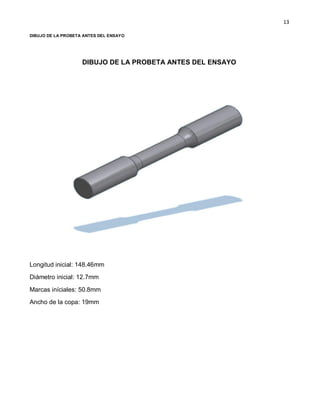13
DIBUJO DE LA PROBETA ANTES DEL ENSAYO
DIBUJO DE LA PROBETA ANTES DEL ENSAYO
Longitud inicial: 148.46mm
Diámetro inicial: 12.7mm
Marcas iníciales: 50.8mm
Ancho de la copa: 19mm
 