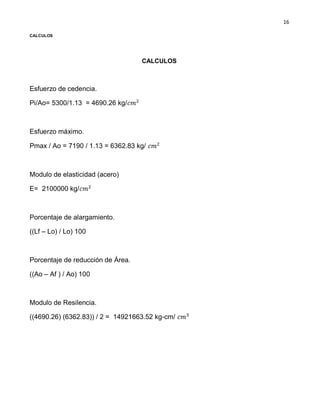 16
CALCULOS
CALCULOS
Esfuerzo de cedencia.
Pi/Ao= 5300/1.13 = 4690.26 kg/
Esfuerzo máximo.
Pmax / Ao = 7190 / 1.13 = 6362.83 kg/
Modulo de elasticidad (acero)
E= 2100000 kg/
Porcentaje de alargamiento.
((Lf – Lo) / Lo) 100
Porcentaje de reducción de Área.
((Ao – Af ) / Ao) 100
Modulo de Resilencia.
((4690.26) (6362.83)) / 2 = 14921663.52 kg-cm/
 