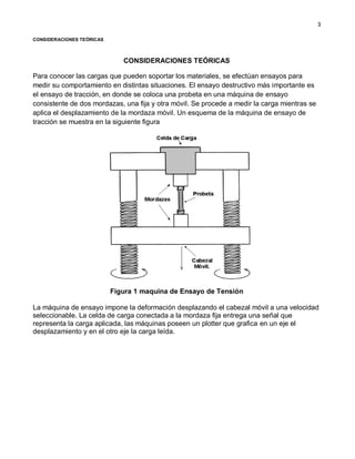 3
CONSIDERACIONES TEÓRICAS
CONSIDERACIONES TEÓRICAS
Para conocer las cargas que pueden soportar los materiales, se efectúan ensayos para
medir su comportamiento en distintas situaciones. El ensayo destructivo más importante es
el ensayo de tracción, en donde se coloca una probeta en una máquina de ensayo
consistente de dos mordazas, una fija y otra móvil. Se procede a medir la carga mientras se
aplica el desplazamiento de la mordaza móvil. Un esquema de la máquina de ensayo de
tracción se muestra en la siguiente figura
Figura 1 maquina de Ensayo de Tensión
La máquina de ensayo impone la deformación desplazando el cabezal móvil a una velocidad
seleccionable. La celda de carga conectada a la mordaza fija entrega una señal que
representa la carga aplicada, las máquinas poseen un plotter que grafica en un eje el
desplazamiento y en el otro eje la carga leída.
 