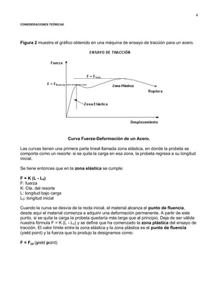 4
CONSIDERACIONES TEÓRICAS
Figura 2 muestra el gráfico obtenido en una máquina de ensayo de tracción para un acero.
Curva Fuerza-Deformación de un Acero.
Las curvas tienen una primera parte lineal llamada zona elástica, en donde la probeta se
comporta como un resorte: si se quita la carga en esa zona, la probeta regresa a su longitud
inicial.
Se tiene entonces que en la zona elástica se cumple:
F = K (L - L0)
F: fuerza
K: Cte. del resorte
L: longitud bajo carga
L0: longitud inicial
Cuando la curva se desvía de la recta inicial, el material alcanza el punto de fluencia,
desde aquí el material comienza a adquirir una deformación permanente. A partir de este
punto, si se quita la carga la probeta quedaría más larga que al principio. Deja de ser válida
nuestra fórmula F = K (L - L0) y se define que ha comenzado la zona plástica del ensayo de
tracción. El valor límite entre la zona elástica y la zona plástica es el punto de fluencia
(yield point) y la fuerza que lo produjo la designamos como:
F = Fyp (yield point)
 