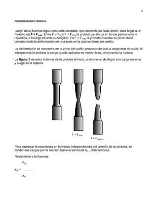5
CONSIDERACIONES TEÓRICAS
Luego de la fluencia sigue una parte inestable, que depende de cada acero, para llegar a un
máximo en F = Fmáx. Entre F = Fyp y F = Fmáx la probeta se alarga en forma permanente y
repartida, a lo largo de toda su longitud. En F = Fmáx la probeta muestra su punto débil,
concentrando la deformación en una zona en la cual se forma un cuello.
La deformación se concentra en la zona del cuello, provocando que la carga deje de subir. Al
adelgazarse la probeta la carga queda aplicada en menor área, provocando la ruptura.
La figura 3 muestra la forma de la probeta al inicio, al momento de llegar a la carga máxima
y luego de la ruptura.
Para expresar la resistencia en términos independientes del tamaño de la probeta, se
dividen las cargas por la sección transversal inicial Ao , obteniéndose:
Resistencia a la fluencia:
syp =
Fyp
A0
 