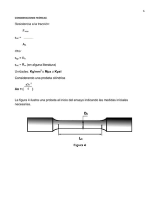 6
CONSIDERACIONES TEÓRICAS
Resistencia a la tracción:
sult =
Fmáx
A0
Obs:
syp = Re
sult = Rm (en alguna literatura)
Unidades: Kg/mm2
o Mpa o Kpsi
Considerando una probeta cilíndrica
Ao = ( )
La figura 4 ilustra una probeta al inicio del ensayo indicando las medidas iníciales
necesarias.
Figura 4
 